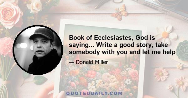 Book of Ecclesiastes, God is saying... Write a good story, take somebody with you and let me help