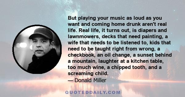 But playing your music as loud as you want and coming home drunk aren't real life. Real life, it turns out, is diapers and lawnmowers, decks that need painting, a wife that needs to be listened to, kids that need to be