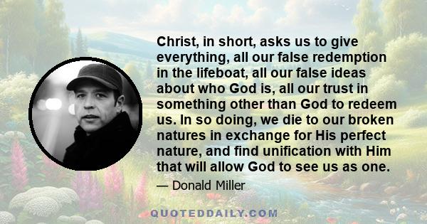 Christ, in short, asks us to give everything, all our false redemption in the lifeboat, all our false ideas about who God is, all our trust in something other than God to redeem us. In so doing, we die to our broken