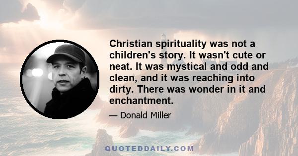 Christian spirituality was not a children's story. It wasn't cute or neat. It was mystical and odd and clean, and it was reaching into dirty. There was wonder in it and enchantment.