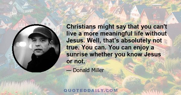 Christians might say that you can't live a more meaningful life without Jesus. Well, that's absolutely not true. You can. You can enjoy a sunrise whether you know Jesus or not.