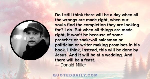 Do I still think there will be a day when all the wrongs are made right, when our souls find the completion they are looking for? I do. But when all things are made right, it won’t be because of some preacher or