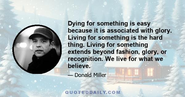 Dying for something is easy because it is associated with glory. Living for something is the hard thing. Living for something extends beyond fashion, glory, or recognition. We live for what we believe.