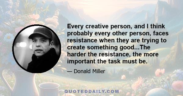 Every creative person, and I think probably every other person, faces resistance when they are trying to create something good...The harder the resistance, the more important the task must be.