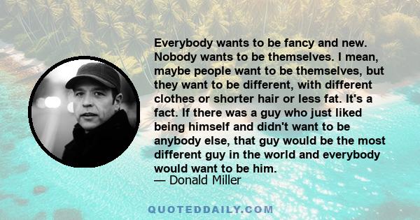 Everybody wants to be fancy and new. Nobody wants to be themselves. I mean, maybe people want to be themselves, but they want to be different, with different clothes or shorter hair or less fat. It's a fact. If there