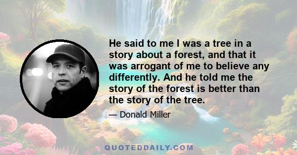 He said to me I was a tree in a story about a forest, and that it was arrogant of me to believe any differently. And he told me the story of the forest is better than the story of the tree.