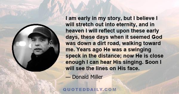 I am early in my story, but I believe I will stretch out into eternity, and in heaven I will reflect upon these early days, these days when it seemed God was down a dirt road, walking toward me. Years ago He was a