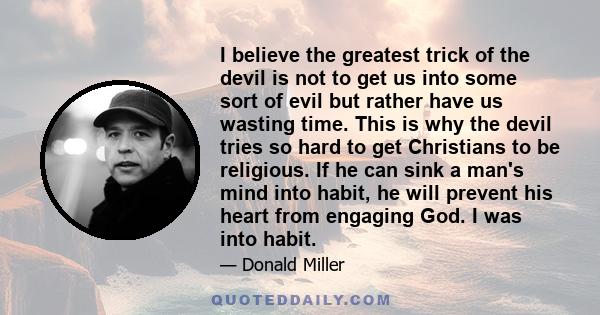 I believe the greatest trick of the devil is not to get us into some sort of evil but rather have us wasting time. This is why the devil tries so hard to get Christians to be religious. If he can sink a man's mind into