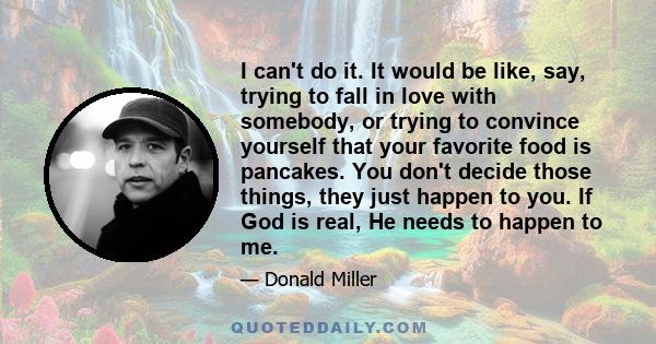 I can't do it. It would be like, say, trying to fall in love with somebody, or trying to convince yourself that your favorite food is pancakes. You don't decide those things, they just happen to you. If God is real, He