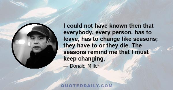 I could not have known then that everybody, every person, has to leave, has to change like seasons; they have to or they die. The seasons remind me that I must keep changing.