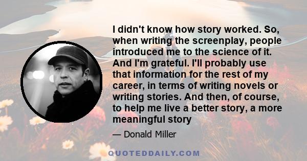 I didn't know how story worked. So, when writing the screenplay, people introduced me to the science of it. And I'm grateful. I'll probably use that information for the rest of my career, in terms of writing novels or