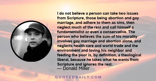 I do not believe a person can take two issues from Scripture, those being abortion and gay marriage, and adhere to them as sins, then neglect much of the rest and call himself a fundamentalist or even a conservative.