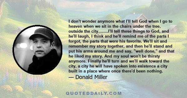 I don't wonder anymore what I'll tell God when I go to heaven when we sit in the chairs under the tree, outside the city........I'll tell these things to God, and he'll laugh, I think and he'll remind me of the parts I