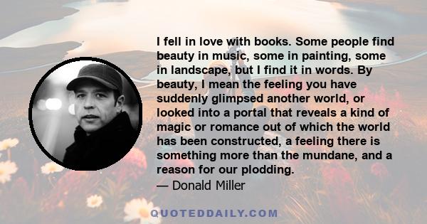 I fell in love with books. Some people find beauty in music, some in painting, some in landscape, but I find it in words. By beauty, I mean the feeling you have suddenly glimpsed another world, or looked into a portal