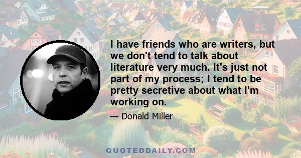 I have friends who are writers, but we don't tend to talk about literature very much. It's just not part of my process; I tend to be pretty secretive about what I'm working on.