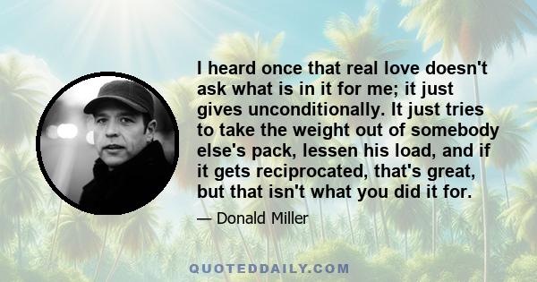 I heard once that real love doesn't ask what is in it for me; it just gives unconditionally. It just tries to take the weight out of somebody else's pack, lessen his load, and if it gets reciprocated, that's great, but