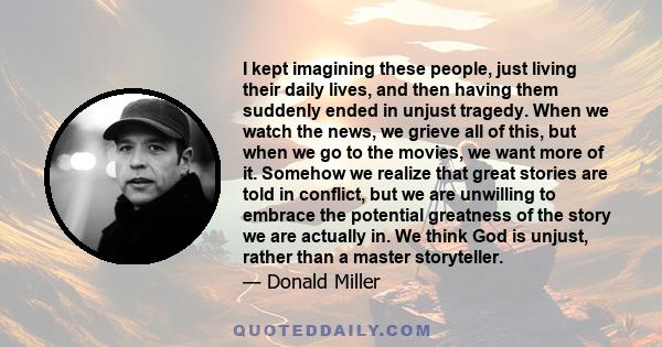 I kept imagining these people, just living their daily lives, and then having them suddenly ended in unjust tragedy. When we watch the news, we grieve all of this, but when we go to the movies, we want more of it.