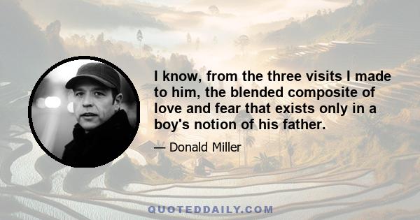 I know, from the three visits I made to him, the blended composite of love and fear that exists only in a boy's notion of his father.