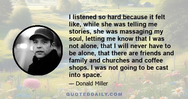 I listened so hard because it felt like, while she was telling me stories, she was massaging my soul, letting me know that I was not alone, that I will never have to be alone, that there are friends and family and