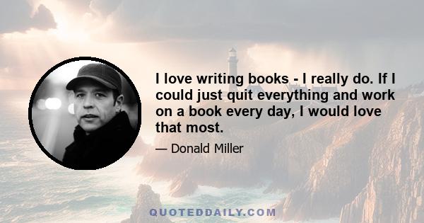 I love writing books - I really do. If I could just quit everything and work on a book every day, I would love that most.