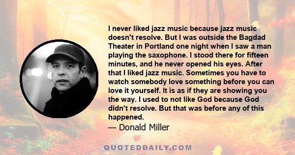 I never liked jazz music because jazz music doesn't resolve. But I was outside the Bagdad Theater in Portland one night when I saw a man playing the saxophone. I stood there for fifteen minutes, and he never opened his