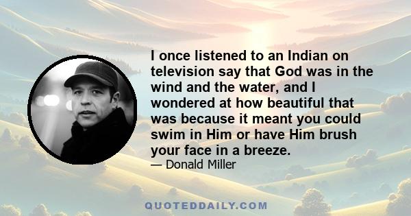 I once listened to an Indian on television say that God was in the wind and the water, and I wondered at how beautiful that was because it meant you could swim in Him or have Him brush your face in a breeze.