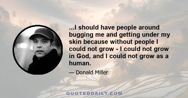 ...I should have people around bugging me and getting under my skin because without people I could not grow - I could not grow in God, and I could not grow as a human.