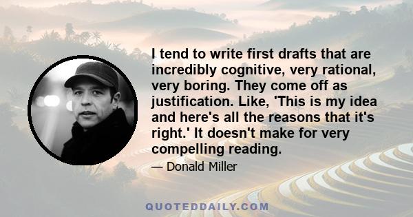 I tend to write first drafts that are incredibly cognitive, very rational, very boring. They come off as justification. Like, 'This is my idea and here's all the reasons that it's right.' It doesn't make for very