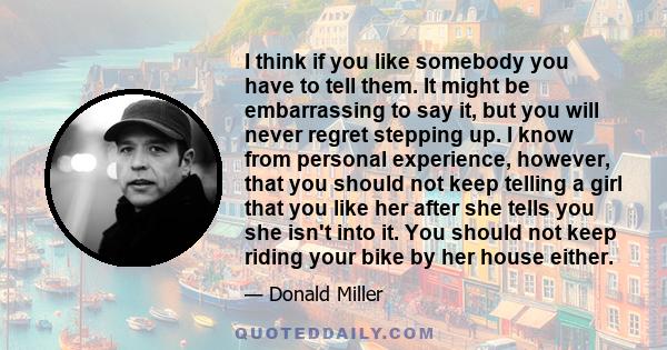 I think if you like somebody you have to tell them. It might be embarrassing to say it, but you will never regret stepping up. I know from personal experience, however, that you should not keep telling a girl that you