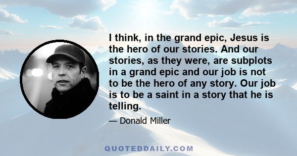 I think, in the grand epic, Jesus is the hero of our stories. And our stories, as they were, are subplots in a grand epic and our job is not to be the hero of any story. Our job is to be a saint in a story that he is