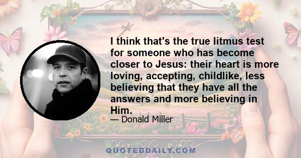 I think that's the true litmus test for someone who has become closer to Jesus: their heart is more loving, accepting, childlike, less believing that they have all the answers and more believing in Him.