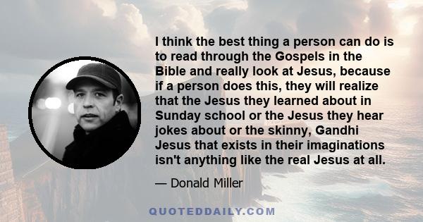 I think the best thing a person can do is to read through the Gospels in the Bible and really look at Jesus, because if a person does this, they will realize that the Jesus they learned about in Sunday school or the