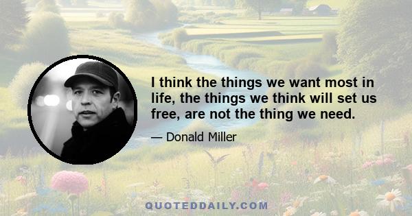 I think the things we want most in life, the things we think will set us free, are not the thing we need.