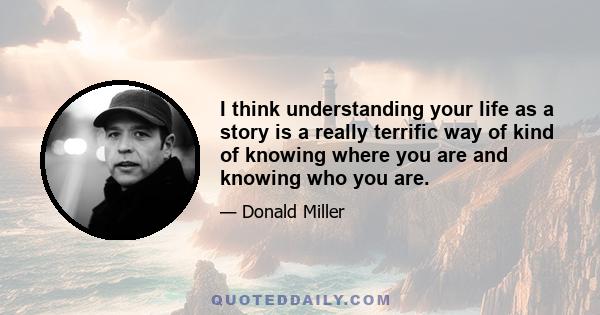 I think understanding your life as a story is a really terrific way of kind of knowing where you are and knowing who you are.