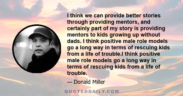 I think we can provide better stories through providing mentors, and certainly part of my story is providing mentors to kids growing up without dads. I think positive male role models go a long way in terms of rescuing