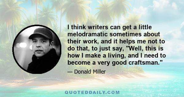 I think writers can get a little melodramatic sometimes about their work, and it helps me not to do that, to just say, Well, this is how I make a living, and I need to become a very good craftsman.