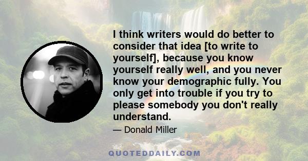 I think writers would do better to consider that idea [to write to yourself], because you know yourself really well, and you never know your demographic fully. You only get into trouble if you try to please somebody you 