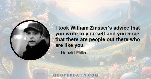 I took William Zinsser's advice that you write to yourself and you hope that there are people out there who are like you.