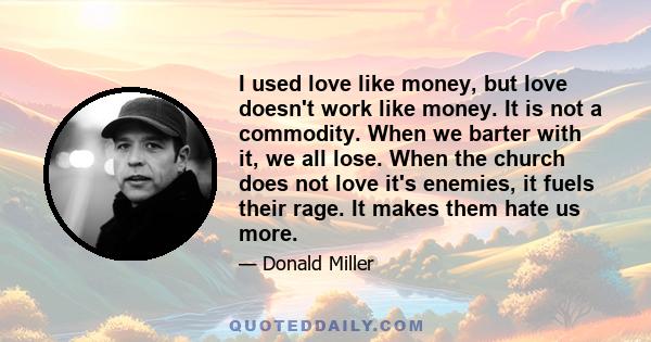 I used love like money, but love doesn't work like money. It is not a commodity. When we barter with it, we all lose. When the church does not love it's enemies, it fuels their rage. It makes them hate us more.