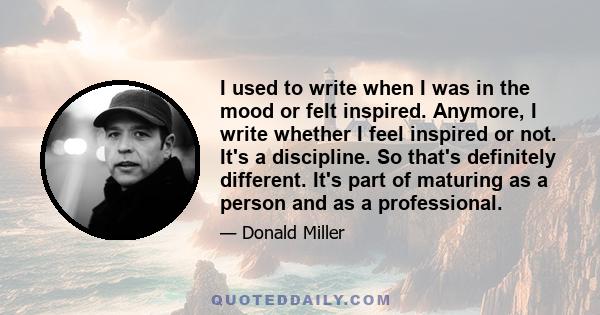 I used to write when I was in the mood or felt inspired. Anymore, I write whether I feel inspired or not. It's a discipline. So that's definitely different. It's part of maturing as a person and as a professional.