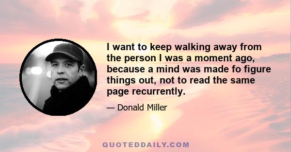 I want to keep walking away from the person I was a moment ago, because a mind was made fo figure things out, not to read the same page recurrently.