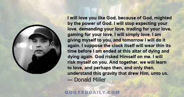 I will love you like God, because of God, mighted by the power of God. I will stop expecting your love, demanding your love, trading for your love, gaming for your love. I will simply love. I am giving myself to you,