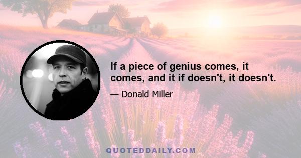 If a piece of genius comes, it comes, and it if doesn't, it doesn't.