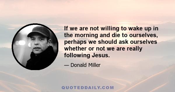 If we are not willing to wake up in the morning and die to ourselves, perhaps we should ask ourselves whether or not we are really following Jesus.