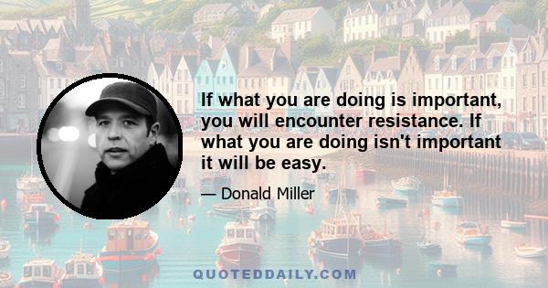 If what you are doing is important, you will encounter resistance. If what you are doing isn't important it will be easy.