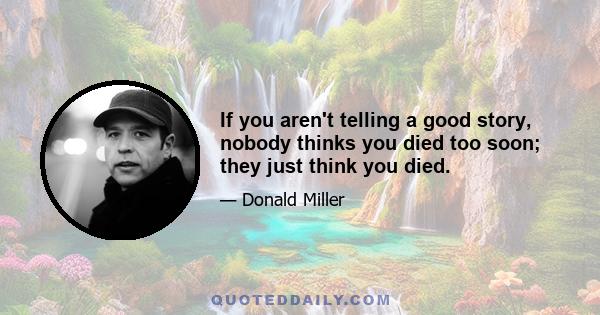 If you aren't telling a good story, nobody thinks you died too soon; they just think you died.