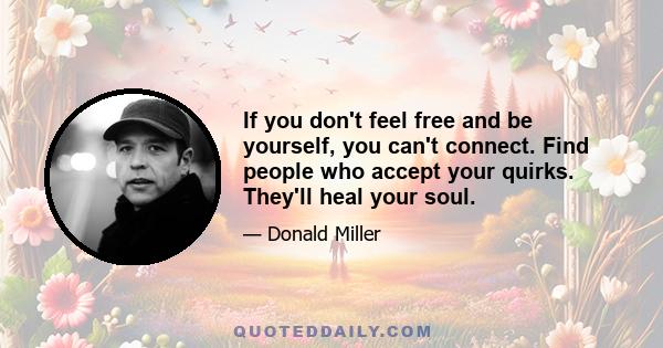 If you don't feel free and be yourself, you can't connect. Find people who accept your quirks. They'll heal your soul.