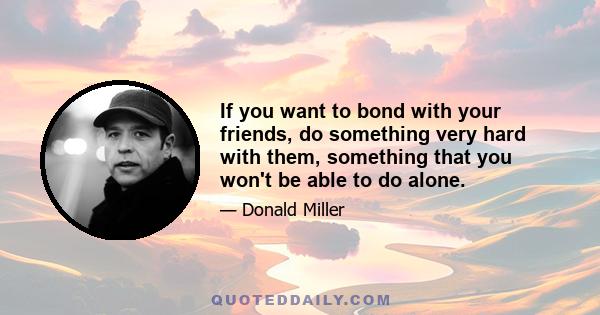 If you want to bond with your friends, do something very hard with them, something that you won't be able to do alone.