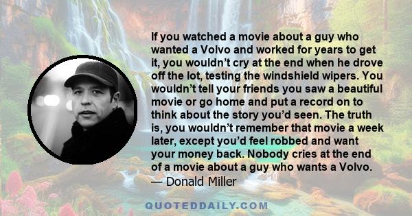 If you watched a movie about a guy who wanted a Volvo and worked for years to get it, you wouldn’t cry at the end when he drove off the lot, testing the windshield wipers. You wouldn’t tell your friends you saw a