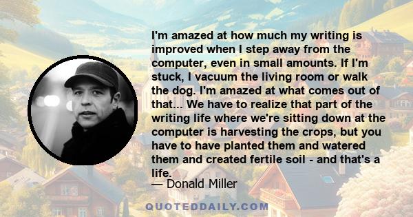 I'm amazed at how much my writing is improved when I step away from the computer, even in small amounts. If I'm stuck, I vacuum the living room or walk the dog. I'm amazed at what comes out of that... We have to realize 